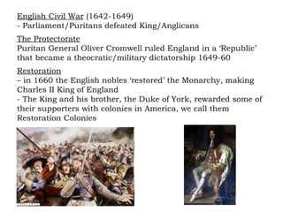 English Civil War  (1642-1649) - Parliament/Puritans defeated King/Anglicans The Protectorate Puritan General Oliver Cromwell ruled England in a ‘Republic’ that became a theocratic/military dictatorship 1649-60 Restoration   –  in 1660 the English nobles ‘restored’ the Monarchy, making Charles II King of England - The King and his brother, the Duke of York, rewarded some of their supporters with colonies in America, we call them Restoration Colonies 
