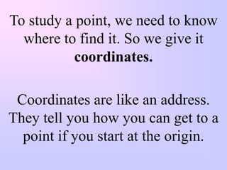To study a point, we need to know
  where to find it. So we give it
           coordinates.

 Coordinates are like an address.
They tell you how you can get to a
  point if you start at the origin.
 