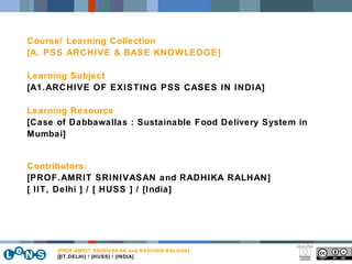 ] Course/ Learning Collection [A. PSS ARCHIVE & BASE KNOWLEDGE] Learning Subject [A1.ARCHIVE OF EXISTING PSS CASES IN INDIA] Learning Resource [Case of Dabbawallas : Sustainable Food Delivery System in Mumbai] Contributors : [PROF.AMRIT SRINIVASAN and RADHIKA RALHAN] [ IIT, Delhi ] / [ HUSS ] / [India] [PROF. AMRIT SRINIVASAN and RADHIKA RALHAN] [IIT,DELHI] / [HUSS] / [INDIA] 