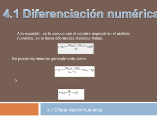 4.1 Diferenciación Numérica
A la ecuación se le conoce con el nombre especial en el análisis
numérico, se le llama diferencias divididas finitas.
Se puede representar generalmente como:
o
 
