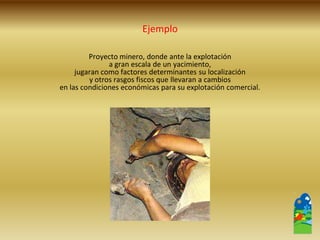 Proyecto minero, donde ante la explotación 
a gran escala de un yacimiento, 
jugaran como factores determinantes su localización 
y otros rasgos fiscos que llevaran a cambios 
en las condiciones económicas para su explotación comercial. 
Ejemplo  