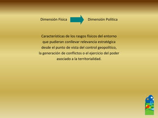 Dimensión Física Dimensión Política 
Características de los rasgos físicos del entorno 
que pudieran conllevar relevancia estratégica 
desde el punto de vista del control geopolítico, 
la generación de conflictos o el ejercicio del poder 
asociado a la territorialidad.  