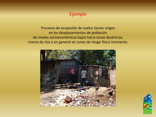 Procesos de ocupación de suelos tienen origen 
en los desplazamientos de población 
de niveles socioeconómicos bajos hacia zonas desérticas, 
riveras de ríos o en general en zonas de riesgo físico inminente. 
Ejemplo  