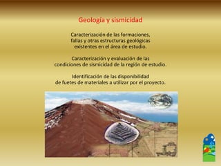 Caracterización de las formaciones, 
fallas y otras estructuras geológicas 
existentes en el área de estudio. 
Caracterización y evaluación de las 
condiciones de sismicidad de la región de estudio. 
Identificación de las disponibilidad 
de fuetes de materiales a utilizar por el proyecto. 
Geología y sismicidad  