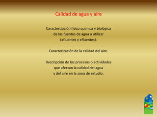 Calidad de agua y aire 
Caracterización físico química y biológica 
de las fuentes de agua a utilizar 
(afluentes y efluentes). 
Caracterización de la calidad del aire. 
Descripción de los procesos o actividades 
que afectan la calidad del agua 
y del aire en la zona de estudio.  