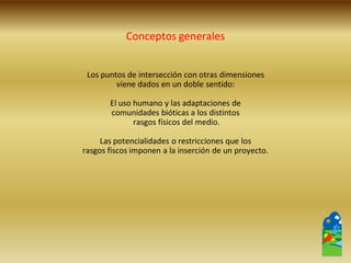Los puntos de intersección con otras dimensiones 
viene dados en un doble sentido: 
El uso humano y las adaptaciones de 
comunidades bióticas a los distintos 
rasgos físicos del medio. 
Las potencialidades o restricciones que los 
rasgos fiscos imponen a la inserción de un proyecto. 
Conceptos generales  