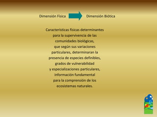 Dimensión Física Dimensión Biótica 
Características físicas determinantes 
para la supervivencia de las 
comunidades biológicas, 
que según sus variaciones 
particulares, determinaran la 
presencia de especies definibles, 
grados de vulnerabilidad 
y especializaciones particulares, 
información fundamental 
para la comprensión de los 
ecosistemas naturales.  