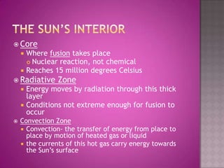 The sun’s interiorCoreWhere fusion takes placeNuclear reaction, not chemicalReaches 15 million degrees CelsiusRadiative ZoneEnergy moves by radiation through this thick layerConditions not extreme enough for fusion to occurConvection ZoneConvection- the transfer of energy from place to place by motion of heated gas or liquidthe currents of this hot gas carry energy towards the Sun’s surface