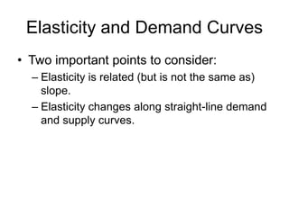 Elasticity and Demand Curves
• Two important points to consider:
– Elasticity is related (but is not the same as)
slope.
– Elasticity changes along straight-line demand
and supply curves.
 