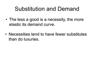 Substitution and Demand
• The less a good is a necessity, the more
elastic its demand curve.
• Necessities tend to have fewer substitutes
than do luxuries.
 
