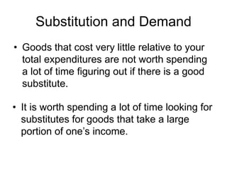 Substitution and Demand
• Goods that cost very little relative to your
total expenditures are not worth spending
a lot of time figuring out if there is a good
substitute.
• It is worth spending a lot of time looking for
substitutes for goods that take a large
portion of one’s income.
 