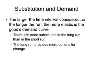 Substitution and Demand
• The larger the time interval considered, or
the longer the run, the more elastic is the
good’s demand curve.
– There are more substitutes in the long run
than in the short run.
– The long run provides more options for
change.
 
