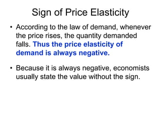 Sign of Price Elasticity
• According to the law of demand, whenever
the price rises, the quantity demanded
falls. Thus the price elasticity of
demand is always negative.
• Because it is always negative, economists
usually state the value without the sign.
 