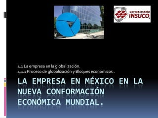 LA EMPRESA EN MÉXICO EN LA
NUEVA CONFORMACIÓN
ECONÓMICA MUNDIAL.
4.1 La empresa en la globalización.
4.1.1 Proceso de globalización y Bloques económicos .
 
