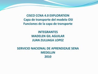 CISCO CCNA 4.0 EXPLORATION Capa de transporte del modelo OSI Funciones de la capa de transporteINTEGRANTESMADELEN GIL AGUILARJUAN ZULUAGA LOPEZSERVICIO NACIONAL DE APRENDIZAJE SENAMEDELLIN2010 