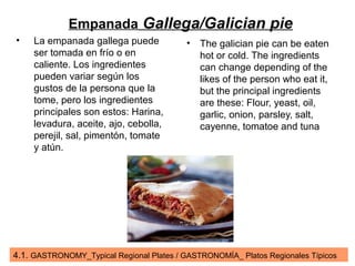 4.1. GASTRONOMY_Typical Regional Plates / GASTRONOMÍA_ Platos Regionales Típicos
Empanada Gallega/Galician pie
• La empanada gallega puede
ser tomada en frío o en
caliente. Los ingredientes
pueden variar según los
gustos de la persona que la
tome, pero los ingredientes
principales son estos: Harina,
levadura, aceite, ajo, cebolla,
perejil, sal, pimentón, tomate
y atún.
• The galician pie can be eaten
hot or cold. The ingredients
can change depending of the
likes of the person who eat it,
but the principal ingredients
are these: Flour, yeast, oil,
garlic, onion, parsley, salt,
cayenne, tomatoe and tuna
 