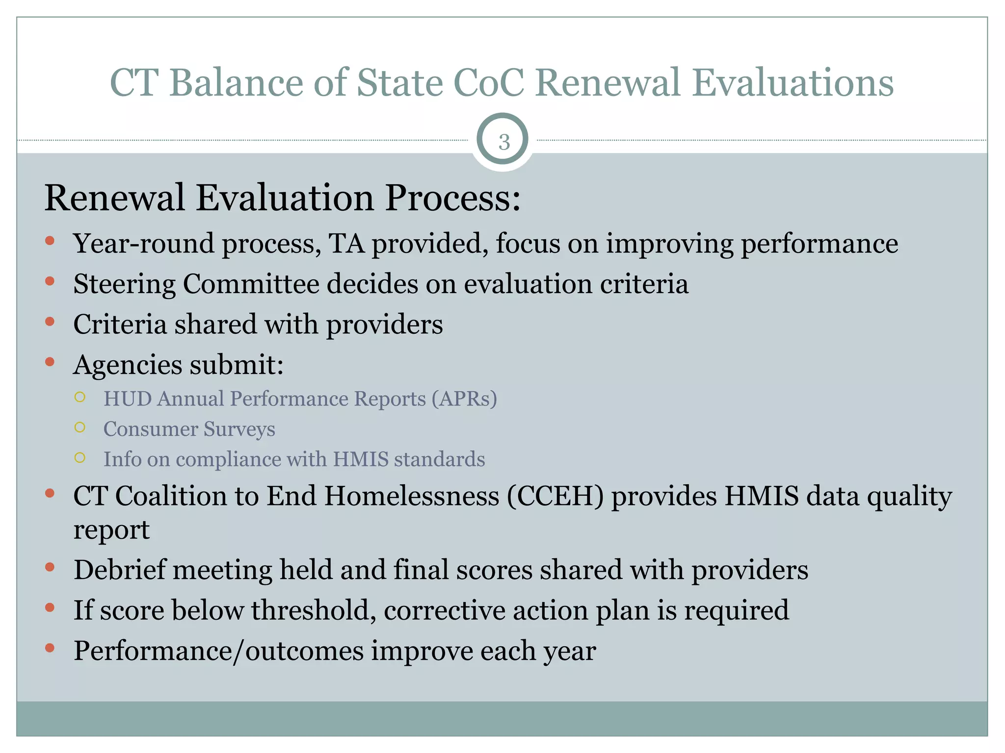 CT Balance of State CoC Renewal Evaluations Renewal Evaluation Process: Year-round process, TA provided, focus on improving performance Steering Committee decides on evaluation criteria Criteria shared with providers Agencies submit: HUD Annual Performance Reports (APRs) Consumer Surveys Info on compliance with HMIS standards CT Coalition to End Homelessness (CCEH) provides HMIS data quality report Debrief meeting held and final scores shared with providers  If score below threshold, corrective action plan is required Performance/outcomes improve each year 