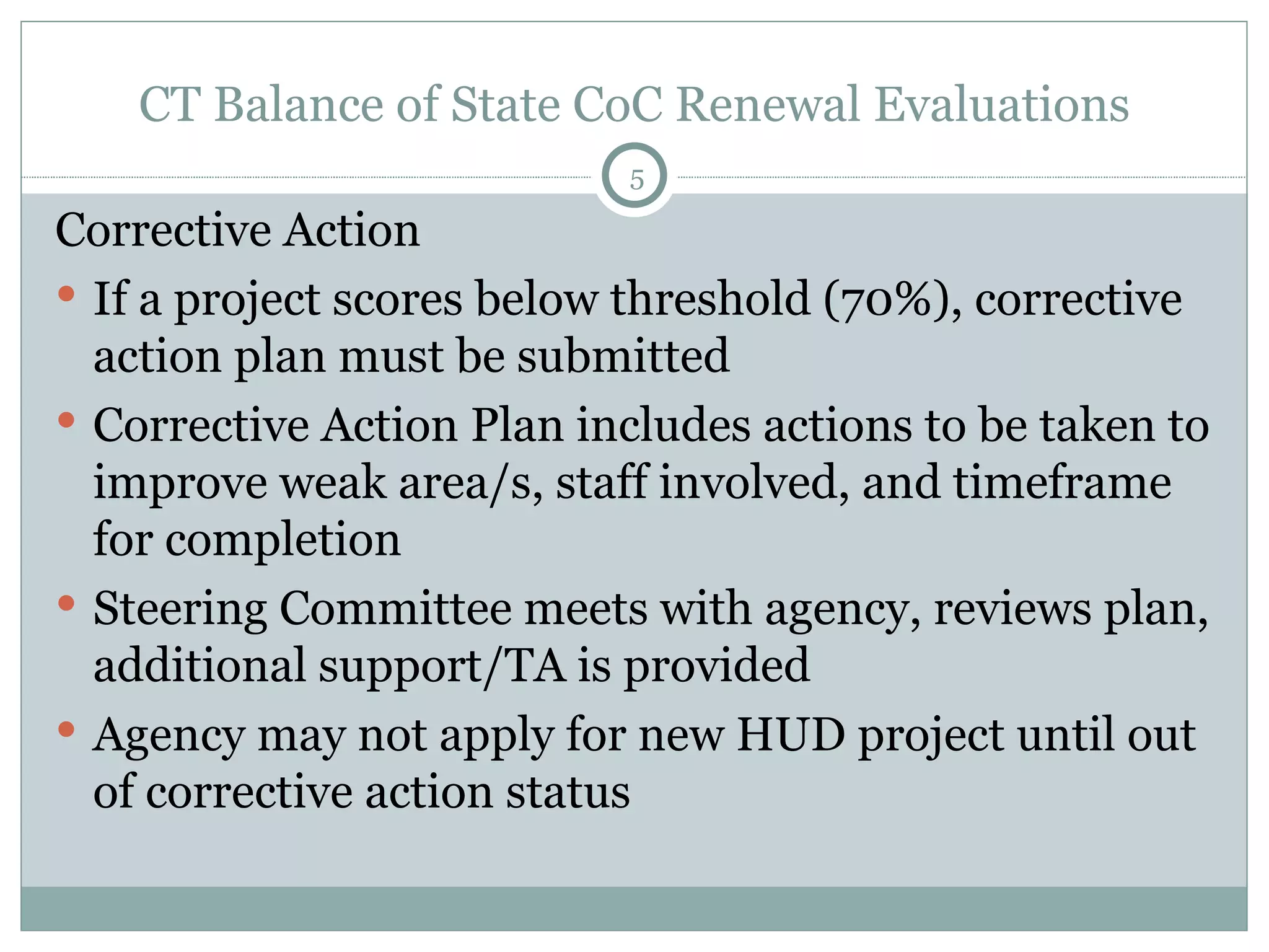CT Balance of State CoC Renewal Evaluations Corrective Action If a project scores below threshold (70%), corrective action plan must be submitted Corrective Action Plan includes actions to be taken to improve weak area/s, staff involved, and timeframe for completion  Steering Committee meets with agency, reviews plan, additional support/TA is provided  Agency may not apply for new HUD project until out of corrective action status  