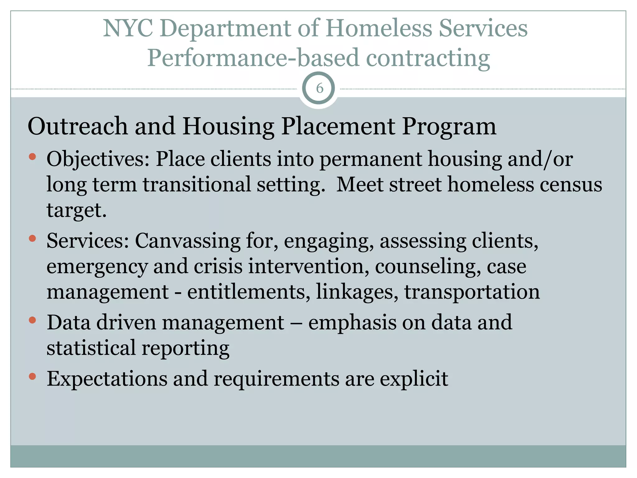 NYC Department of Homeless Services  Performance-based contracting Outreach and Housing Placement Program Objectives: Place clients into permanent housing and/or long term transitional setting.  Meet street homeless census target. Services: Canvassing for, engaging, assessing clients, emergency and crisis intervention, counseling, case management - entitlements, linkages, transportation Data driven management – emphasis on data and statistical reporting  Expectations and requirements are explicit 