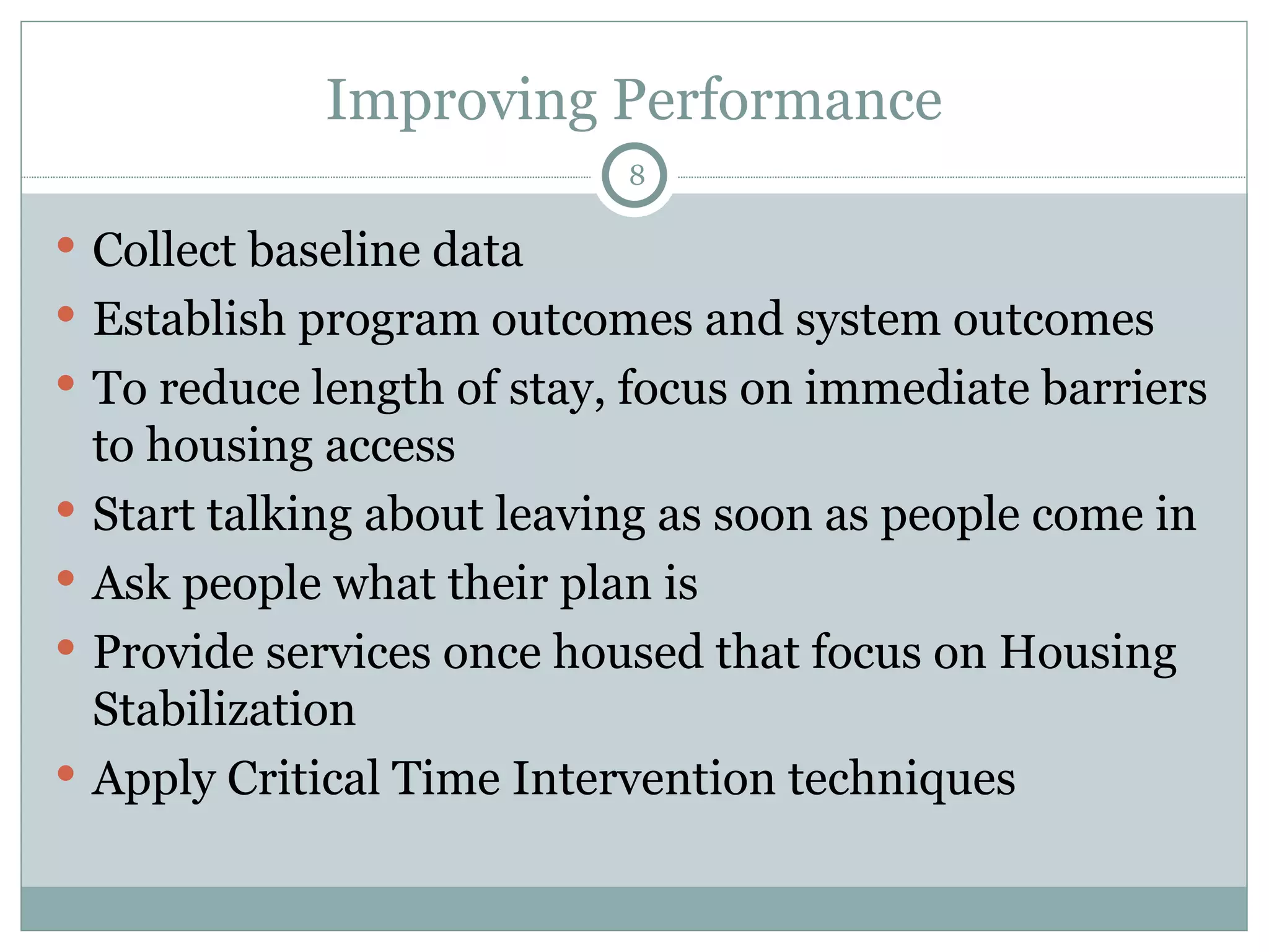 Improving Performance Collect baseline data Establish program outcomes and system outcomes To reduce length of stay, focus on immediate barriers to housing access Start talking about leaving as soon as people come in Ask people what their plan is Provide services once housed that focus on Housing Stabilization Apply Critical Time Intervention techniques 