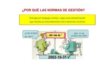 ¿POR QUÉ LAS NORMAS DE GESTIÓN?
Entrega un lenguaje común. Logra una comunicación
que facilita el entendimiento entre distintos sectores
¿2 de octubre
de 1931?
¡No! 31 de
octubre del 2002
2002-10-31
 