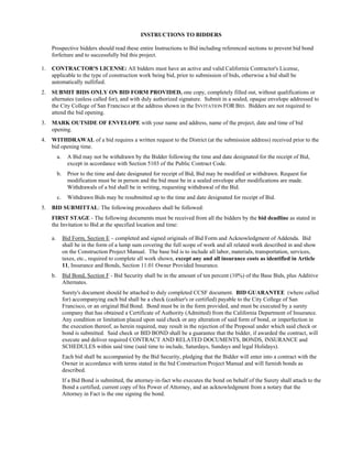 INSTRUCTIONS TO BIDDERS

     Prospective bidders should read these entire Instructions to Bid including referenced sections to prevent bid bond
     forfeiture and to successfully bid this project.

1.   CONTRACTOR'S LICENSE: All bidders must have an active and valid California Contractor's License,
     applicable to the type of construction work being bid, prior to submission of bids, otherwise a bid shall be
     automatically nullified.
2.   SUBMIT BIDS ONLY ON BID FORM PROVIDED, one copy, completely filled out, without qualifications or
     alternates (unless called for), and with duly authorized signature. Submit in a sealed, opaque envelope addressed to
     the City College of San Francisco at the address shown in the INVITATION FOR BID. Bidders are not required to
     attend the bid opening.
3.   MARK OUTSIDE OF ENVELOPE with your name and address, name of the project, date and time of bid
     opening.
4.   WITHDRAWAL of a bid requires a written request to the District (at the submission address) received prior to the
     bid opening time.
          a.     A Bid may not be withdrawn by the Bidder following the time and date designated for the receipt of Bid,
                 except in accordance with Section 5103 of the Public Contract Code.
          b.     Prior to the time and date designated for receipt of Bid, Bid may be modified or withdrawn. Request for
                 modification must be in person and the bid must be in a sealed envelope after modifications are made.
                 Withdrawals of a bid shall be in writing, requesting withdrawal of the Bid.
          c.     Withdrawn Bids may be resubmitted up to the time and date designated for receipt of Bid.
5.   BID SUBMITTAL: The following procedures shall be followed:
     FIRST STAGE - The following documents must be received from all the bidders by the bid deadline as stated in
     the Invitation to Bid at the specified location and time:

     a.        Bid Form, Section E – completed and signed originals of Bid Form and Acknowledgment of Addenda. Bid
               shall be in the form of a lump sum covering the full scope of work and all related work described in and show
               on the Construction Project Manual. The base bid is to include all labor, materials, transportation, services,
               taxes, etc., required to complete all work shown, except any and all insurance costs as identified in Article
               11, Insurance and Bonds, Section 11.01 Owner Provided Insurance.
     b.        Bid Bond, Section F - Bid Security shall be in the amount of ten percent (10%) of the Base Bids, plus Additive
               Alternates.
               Surety's document should be attached to duly completed CCSF document. BID GUARANTEE (where called
               for) accompanying each bid shall be a check (cashier's or certified) payable to the City College of San
               Francisco, or an original Bid Bond. Bond must be in the form provided, and must be executed by a surety
               company that has obtained a Certificate of Authority (Admitted) from the California Department of Insurance.
               Any condition or limitation placed upon said check or any alteration of said form of bond, or imperfection in
               the execution thereof, as herein required, may result in the rejection of the Proposal under which said check or
               bond is submitted. Said check or BID BOND shall be a guarantee that the bidder, if awarded the contract, will
               execute and deliver required CONTRACT AND RELATED DOCUMENTS, BONDS, INSURANCE and
               SCHEDULES within said time (said time to include, Saturdays, Sundays and legal Holidays).
               Each bid shall be accompanied by the Bid Security, pledging that the Bidder will enter into a contract with the
               Owner in accordance with terms stated in the bid Construction Project Manual and will furnish bonds as
               described.
               If a Bid Bond is submitted, the attorney-in-fact who executes the bond on behalf of the Surety shall attach to the
               Bond a certified, current copy of his Power of Attorney, and an acknowledgment from a notary that the
               Attorney in Fact is the one signing the bond.
 