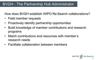 BVGH - The Partnership Hub Administrator

 How does BVGH establish WIPO Re:Search collaborations?
 • Field member requests
 • Proactively identify partnership opportunities
 • Build knowledge of member contributions and research
   programs
 • Match contributions and resources with member’s
   research needs
 • Facilitate collaboration between members



                                                          10
 