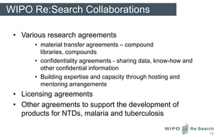 WIPO Re:Search Collaborations

 • Various research agreements
       • material transfer agreements – compound
         libraries, compounds
       • confidentiality agreements - sharing data, know-how and
         other confidential information
       • Building expertise and capacity through hosting and
         mentoring arrangements
 • Licensing agreements
 • Other agreements to support the development of
   products for NTDs, malaria and tuberculosis

                                                                   12
 