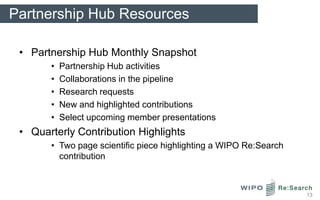 Partnership Hub Resources

 • Partnership Hub Monthly Snapshot
       •   Partnership Hub activities
       •   Collaborations in the pipeline
       •   Research requests
       •   New and highlighted contributions
       •   Select upcoming member presentations
 • Quarterly Contribution Highlights
       • Two page scientific piece highlighting a WIPO Re:Search
         contribution



                                                                   13
 