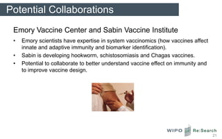 Potential Collaborations
 Emory Vaccine Center and Sabin Vaccine Institute
 •   Emory scientists have expertise in system vaccinomics (how vaccines affect
     innate and adaptive immunity and biomarker identification).
 •   Sabin is developing hookworm, schistosomiasis and Chagas vaccines.
 •   Potential to collaborate to better understand vaccine effect on immunity and
     to improve vaccine design.




                                                                                    21
 