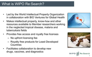 What is WIPO Re:Search?

• Led by the World Intellectual Property Organization
  in collaboration with BIO Ventures for Global Health
• Makes intellectual property, know-how and other
  resources available to Member researchers working
  in the neglected tropical disease, malaria and
  tuberculosis fields
• Provides free access and royalty free licenses
   – No upfront licensing fee
   – Royalty free products for Least Developed
      Countries
• Facilitates collaboration to develop new
  drugs, vaccines, and diagnostics
                                                         3
 