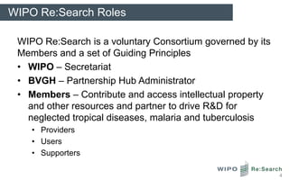 WIPO Re:Search Roles

 WIPO Re:Search is a voluntary Consortium governed by its
 Members and a set of Guiding Principles
 • WIPO – Secretariat
 • BVGH – Partnership Hub Administrator
 • Members – Contribute and access intellectual property
   and other resources and partner to drive R&D for
   neglected tropical diseases, malaria and tuberculosis
    • Providers
    • Users
    • Supporters

                                                            4
 