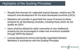 Highlights of the Guiding Principles

 • Royalty-free licenses for neglected tropical disease, malaria and TB
   research and development for the least developed countries (LDCs)
 • Members will consider in good faith the issue of access to these
   products for all developing countries, including those which do not
   qualify as LDCs
 • Users shall be allowed to retain ownership of new intellectual
   property but are encouraged to make new inventions available
   through WIPO Re:Search
 • License Agreements will be individually negotiated between
   Members in accordance with the Guiding Principles


                                                                          5
 