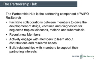 The Partnership Hub

 The Partnership Hub is the partnering component of WIPO
 Re:Search
 • Facilitate collaborations between members to drive the
   development of drugs, vaccines and diagnostics for
   neglected tropical diseases, malaria and tuberculosis
 • Recruit new Members
 • Actively engage with members to learn about
   contributions and research needs
 • Build relationships with members to support their
   partnering interests

                                                            9
 