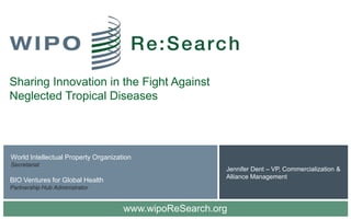 Sharing Innovation in the Fight Against
Neglected Tropical Diseases




World Intellectual Property Organization
Secretariat
                                                        Jennifer Dent – VP, Commercialization &
                                                        Alliance Management
BIO Ventures for Global Health
Partnership Hub Administrator


                                     www.wipoReSearch.org
 