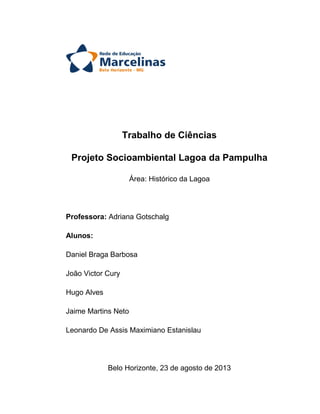 Trabalho de Ciências
Projeto Socioambiental Lagoa da Pampulha
Área: Histórico da Lagoa

Professora: Adriana Gotschalg
Alunos:
Daniel Braga Barbosa
João Victor Cury
Hugo Alves
Jaime Martins Neto
Leonardo De Assis Maximiano Estanislau

Belo Horizonte, 23 de agosto de 2013

 