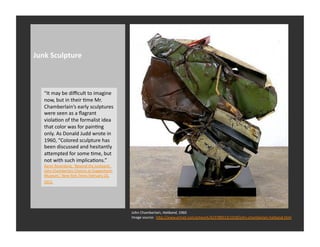 Junk	
  Sculpture	
  



    “It	
  may	
  be	
  diﬃcult	
  to	
  imagine	
  
    now,	
  but	
  in	
  their	
  Rme	
  Mr.	
  
    Chamberlain’s	
  early	
  sculptures	
  
    were	
  seen	
  as	
  a	
  ﬂagrant	
  
    violaRon	
  of	
  the	
  formalist	
  idea	
  
    that	
  color	
  was	
  for	
  painRng	
  
    only.	
  As	
  Donald	
  Judd	
  wrote	
  in	
  
    1960,	
  “Colored	
  sculpture	
  has	
  
    been	
  discussed	
  and	
  hesitantly	
  
    aQempted	
  for	
  some	
  Rme,	
  but	
  
    not	
  with	
  such	
  implicaRons.”	
  
    Karen	
  Rosenberg,	
  “Beyond	
  the	
  Junkyard:	
  	
  
    John	
  Chamberlain	
  Choices	
  at	
  Guggenheim	
  
    Museum,”	
  New	
  York	
  Times	
  February	
  23,	
  
    2012	
  	
  




                                                                 John	
  Chamberlain,	
  Hatband,	
  1960	
  
                                                                 Image	
  source:	
  	
  hQp://www.artnet.com/artwork/423788513/1018/john-­‐chamberlain-­‐hatband.html	
  
 