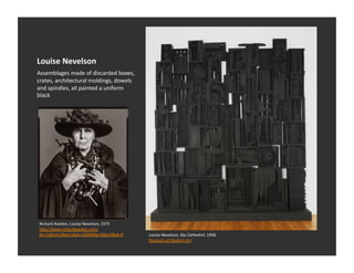 Louise	
  Nevelson	
  
Assemblages	
  made	
  of	
  discarded	
  boxes,	
  
crates,	
  architectural	
  moldings,	
  dowels	
  
and	
  spindles,	
  all	
  painted	
  a	
  uniform	
  
black	
  




 Richard	
  Avedon,	
  Louise	
  Nevelson,	
  1975	
  
 hQp://www.richardavedon.com/
 #s=15&mi=2&pt=1&pi=10000&p=0&a=0&at=0	
                 Louise	
  Nevelson,	
  Sky	
  Cathedral,	
  1958.	
  	
  	
  
                                                         Museum	
  of	
  Modern	
  Art	
  	
  
 
