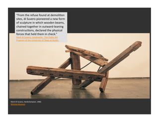 “From	
  the	
  refuse	
  found	
  at	
  demoliRon	
  
         sites,	
  di	
  Suvero	
  pioneered	
  a	
  new	
  form	
  
         of	
  sculpture	
  in	
  which	
  wooden	
  beams,	
  
         chained	
  together	
  in	
  outward-­‐leaning	
  
         construcRons,	
  declared	
  the	
  physical	
  
         forces	
  that	
  held	
  them	
  in	
  check.”	
  
         Mark	
  di	
  Suvero,	
  Landmarks:	
  	
  The	
  Public	
  Art	
  
         Program	
  of	
  the	
  University	
  of	
  Texas	
  at	
  AusRn	
  	
  




Mark	
  Di	
  Suvero,	
  Hankchampion,	
  1960.	
  
Whitney	
  Museum	
  	
  	
  
 