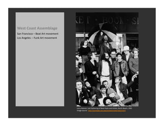 West	
  Coast	
  Assemblage	
  
San	
  Francisco	
  –	
  Beat	
  Art	
  movement	
  
Los	
  Angeles	
  -­‐-­‐	
  Funk	
  Art	
  movement	
  




                                                          Larry	
  Keenan,	
  Last	
  Gathering	
  of	
  Beat	
  Poets	
  and	
  ArRsts,	
  North	
  Beach,	
  1965	
  
                                                          Image	
  source:	
  	
  hQp://uncnews.unc.edu/content/view/1022/107/	
  
 