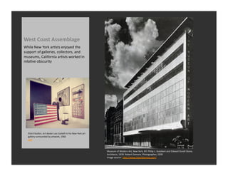 West	
  Coast	
  Assemblage	
  
While	
  New	
  York	
  arRsts	
  enjoyed	
  the	
  
support	
  of	
  galleries,	
  collectors,	
  and	
  
museums,	
  California	
  arRsts	
  worked	
  in	
  
relaRve	
  obscurity	
  




   Eliot	
  Elisofon,	
  Art	
  dealer	
  Leo	
  Castelli	
  in	
  his	
  New	
  York	
  art	
  
   gallery	
  surrounded	
  by	
  artwork,	
  1960	
  
   LIFE	
  



                                                                                                   Museum	
  of	
  Modern	
  Art,	
  New	
  York,	
  NY.	
  Philip	
  L.	
  Goodwin	
  and	
  Edward	
  Durell	
  Stone,	
  
                                                                                                   Architects,	
  1939.	
  Robert	
  Damora,	
  Photographer,	
  1939	
  
                                                                                                   Image	
  source:	
  	
  hQp://www.robertdamora.com/	
  
 