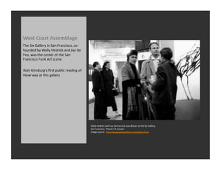 West	
  Coast	
  Assemblage	
  
The	
  Six	
  Gallery	
  in	
  San	
  Francisco,	
  co-­‐
founded	
  by	
  Wally	
  Hedrick	
  and	
  Jay	
  De	
  
Feo,	
  was	
  the	
  center	
  of	
  the	
  San	
  
Francisco	
  Funk	
  Art	
  scene	
  

Alan	
  Ginsburg’s	
  ﬁrst	
  public	
  reading	
  of	
  
Howl	
  was	
  at	
  this	
  gallery	
  




                                                            Wally	
  Hedrick	
  with	
  Jay	
  De	
  Feo	
  and	
  Joan	
  Brown	
  at	
  the	
  Six	
  Gallery,	
  
                                                            San	
  Francisco.	
  	
  Phoro	
  C.R.	
  Snyder	
  
                                                            Image	
  source:	
  	
  hQp://www.wallyhedrick.com/album.html	
  
 
