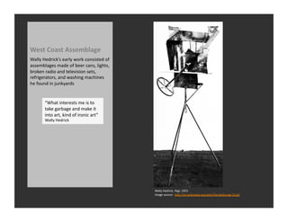 West	
  Coast	
  Assemblage	
  
Wally	
  Hedrick’s	
  early	
  work	
  consisted	
  of	
  
assemblages	
  made	
  of	
  beer	
  cans,	
  lights,	
  
broken	
  radio	
  and	
  television	
  sets,	
  
refrigerators,	
  and	
  washing	
  machines	
  
he	
  found	
  in	
  junkyards	
  


          “What	
  interests	
  me	
  is	
  to	
  
          take	
  garbage	
  and	
  make	
  it	
  
          into	
  art,	
  kind	
  of	
  ironic	
  art”	
  
          Wally	
  Hedrick	
  




                                                             Wally	
  Hedrick,	
  Yagi,	
  1953	
  
                                                             Image	
  source:	
  	
  hQp://en.wikipedia.org/wiki/File:Wally.yagi.53.gif	
  
 