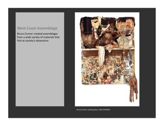 West	
  Coast	
  Assemblage	
  
Bruce	
  Conner	
  created	
  assemblages	
  
from	
  a	
  wide	
  variety	
  of	
  materials	
  that	
  
hint	
  at	
  society’s	
  obsessions	
  




                                                              Bruce	
  Conner,	
  Looking	
  Glass,	
  1964	
  SFMOMA	
  
 