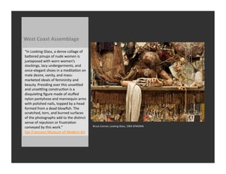 West	
  Coast	
  Assemblage	
  

“In	
  Looking	
  Glass,	
  a	
  dense	
  collage	
  of	
  
baQered	
  pinups	
  of	
  nude	
  women	
  is	
  
juxtaposed	
  with	
  worn	
  women’s	
  
stockings,	
  lacy	
  undergarments,	
  and	
  
once-­‐elegant	
  shoes	
  in	
  a	
  meditaRon	
  on	
  
male	
  desire,	
  vanity,	
  and	
  mass-­‐
marketed	
  ideals	
  of	
  femininity	
  and	
  
beauty.	
  Presiding	
  over	
  this	
  unseQled	
  
and	
  unseQling	
  construcRon	
  is	
  a	
  
disquieRng	
  ﬁgure	
  made	
  of	
  stuﬀed	
  
nylon	
  pantyhose	
  and	
  mannequin	
  arms	
  
with	
  polished	
  nails,	
  topped	
  by	
  a	
  head	
  
formed	
  from	
  a	
  dead	
  blowﬁsh.	
  The	
  
scratched,	
  torn,	
  and	
  burned	
  surfaces	
  
of	
  the	
  photographs	
  add	
  to	
  the	
  disRnct	
  
sense	
  of	
  repulsion	
  or	
  frustraRon	
  
conveyed	
  by	
  this	
  work.”	
                            Bruce	
  Conner,	
  Looking	
  Glass,	
  1964	
  SFMOMA	
  

San	
  Francisco	
  Museum	
  of	
  Modern	
  Art	
  
 