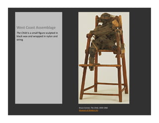 West	
  Coast	
  Assemblage	
  
The	
  Child	
  is	
  a	
  small	
  ﬁgure	
  sculpted	
  in	
  
black	
  wax	
  and	
  wrapped	
  in	
  nylon	
  and	
  
string	
  




                                                                  Bruce	
  Conner,	
  The	
  Child,	
  1959-­‐1960	
  
                                                                  Museum	
  of	
  Modern	
  Art	
  
 