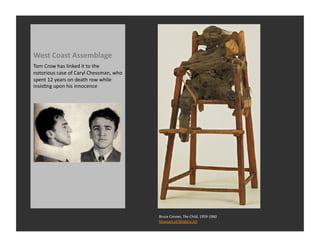 West	
  Coast	
  Assemblage	
  
Tom	
  Crow	
  has	
  linked	
  it	
  to	
  the	
  
notorious	
  case	
  of	
  Caryl	
  Chessman,	
  who	
  
spent	
  12	
  years	
  on	
  death	
  row	
  while	
  
insisRng	
  upon	
  his	
  innocence	
  




                                                           Bruce	
  Conner,	
  The	
  Child,	
  1959-­‐1960	
  
                                                           Museum	
  of	
  Modern	
  Art	
  
 