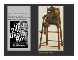 West	
  Coast	
  Assemblage	
  
Chessman’s	
  case	
  aQracted	
  
internaRonal	
  aQenRon	
  and	
  widespread	
  
protest	
  against	
  the	
  death	
  penalty	
  




                                                    Bruce	
  Conner,	
  The	
  Child,	
  1959-­‐1960	
  
                                                    Museum	
  of	
  Modern	
  Art	
  
 