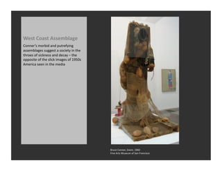 West	
  Coast	
  Assemblage	
  
Conner’s	
  morbid	
  and	
  putrefying	
  
assemblages	
  suggest	
  a	
  society	
  in	
  the	
  
throes	
  of	
  sickness	
  and	
  decay	
  –	
  the	
  
opposite	
  of	
  the	
  slick	
  images	
  of	
  1950s	
  
America	
  seen	
  in	
  the	
  media	
  




                                                              Bruce	
  Conner,	
  Snore,	
  1960	
  
                                                              Fine	
  Arts	
  Museum	
  of	
  San	
  Francisco	
  
 