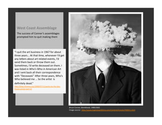 West	
  Coast	
  Assemblage	
  
   The	
  success	
  of	
  Conner’s	
  assemblages	
  
   prompted	
  him	
  to	
  quit	
  making	
  them	
  




“I	
  quit	
  the	
  art	
  business	
  in	
  1967	
  for	
  about	
  
three	
  years…	
  At	
  that	
  Rme,	
  whenever	
  I’d	
  get	
  
any	
  leQers	
  about	
  art	
  related	
  events,	
  I’d	
  
send	
  them	
  back	
  or	
  throw	
  them	
  out.	
  
SomeRmes,	
  I’d	
  write	
  deceased	
  on	
  them.	
  I	
  
was	
  listed	
  in	
  Who’s	
  Who	
  in	
  American	
  Art	
  
and	
  I	
  sent	
  back	
  all	
  their	
  correspondence	
  
with	
  “Deceased.”	
  Aver	
  three	
  years,	
  Who’s	
  
Who	
  believed	
  me	
  …	
  So	
  the	
  arRst	
  	
  is	
  
deﬁnitely	
  dead.”	
  	
  
hQp://blog.sfmoma.org/2008/07/11/works-­‐by-­‐the-­‐late-­‐
bruce-­‐conner-­‐part-­‐2/	
  




                                                                         Bruce	
  Conner,	
  Bombhead,	
  1989/2002	
  
                                                                         Image	
  source:	
  	
  hQp://www.magnoliaediRons.com/Content/Conner/F00011.html	
  
 